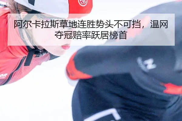 阿尔卡拉斯草地连胜势头不可挡，温网夺冠赔率跃居榜首